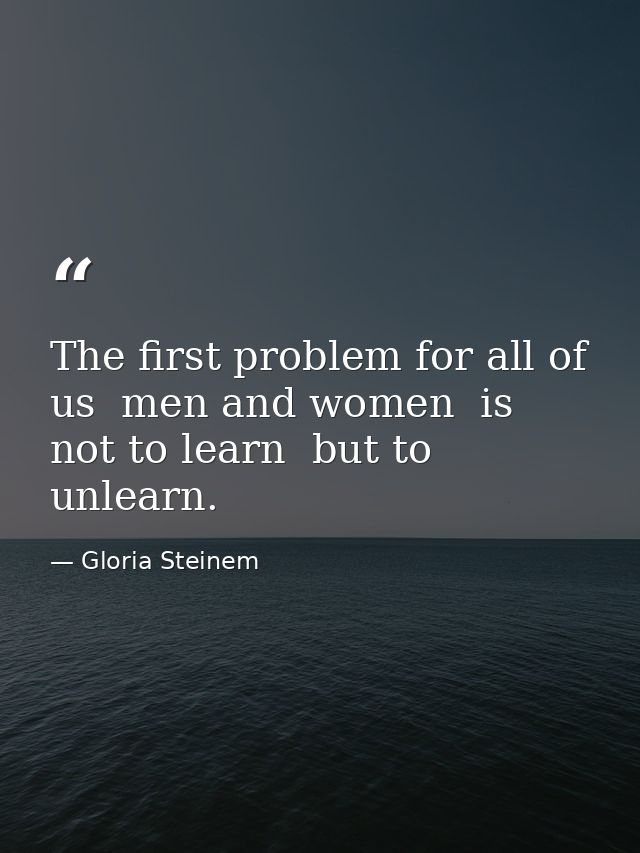 The first problem for all of us  men and women  is not to learn  but to unlearn. — Gloria Steinem