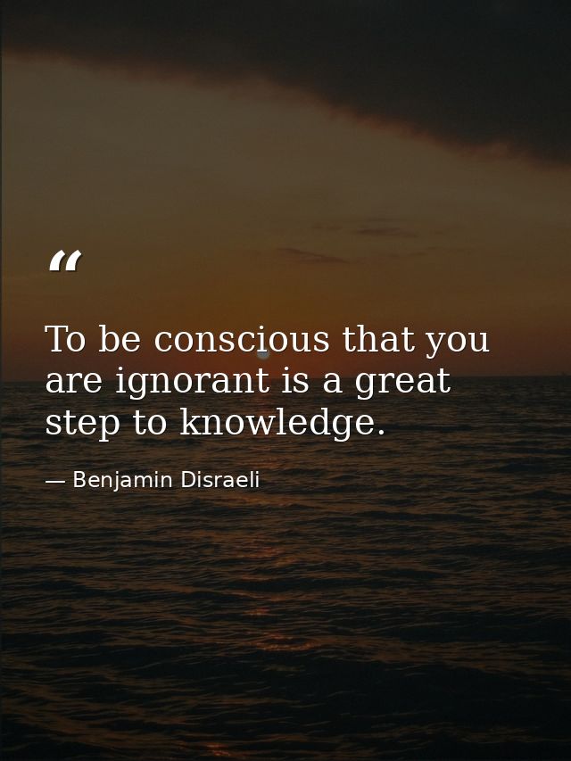 To be conscious that you are ignorant is a great step to knowledge. — Benjamin Disraeli