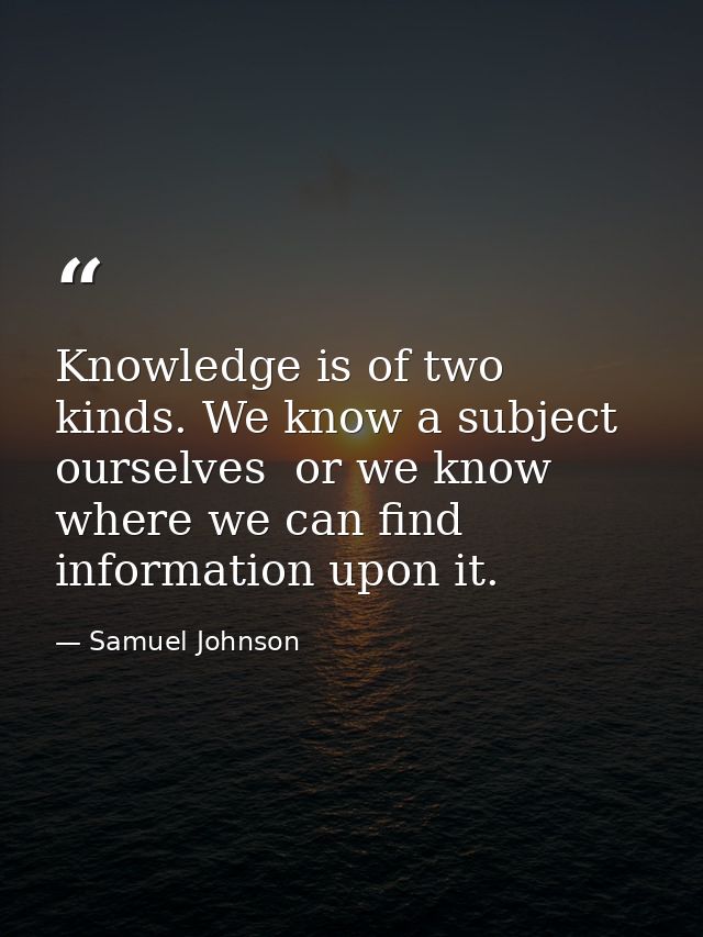 Knowledge is of two kinds. We know a subject ourselves  or we know where we can find information upon it. — Samuel Johnson