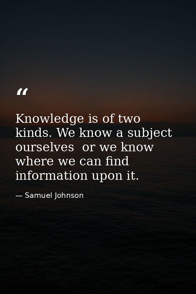 Knowledge is of two kinds. We know a subject ourselves  or we know where we can find information upon it. — Samuel Johnson