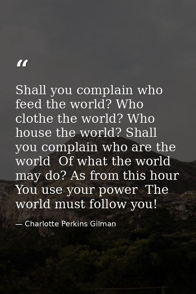 Shall you complain who feed the world? Who clothe the world? Who house the world? Shall you complain who are the world   — Charlotte Perkins Gilman