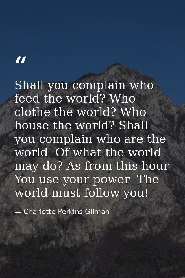 Shall you complain who feed the world? Who clothe the world? Who house the world? Shall you complain who are the world   — Charlotte Perkins Gilman