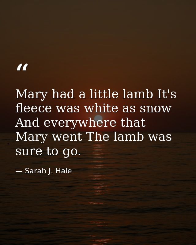 Mary had a little lamb It's fleece was white as snow  And everywhere that Mary went The lamb was sure to go. — Sarah J. Hale