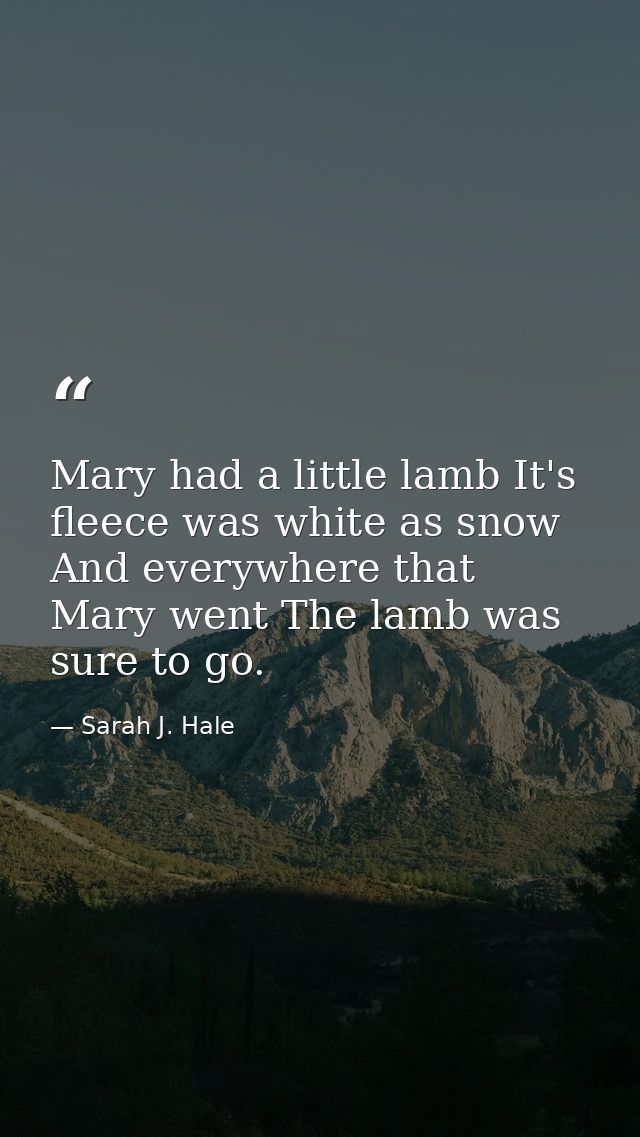 Mary had a little lamb It's fleece was white as snow  And everywhere that Mary went The lamb was sure to go. — Sarah J. Hale