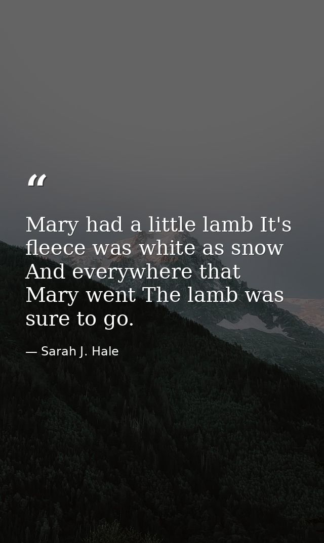 Mary had a little lamb It's fleece was white as snow  And everywhere that Mary went The lamb was sure to go. — Sarah J. Hale