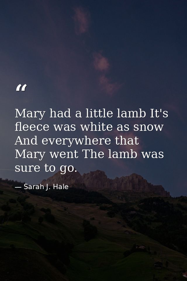 Mary had a little lamb It's fleece was white as snow  And everywhere that Mary went The lamb was sure to go. — Sarah J. Hale