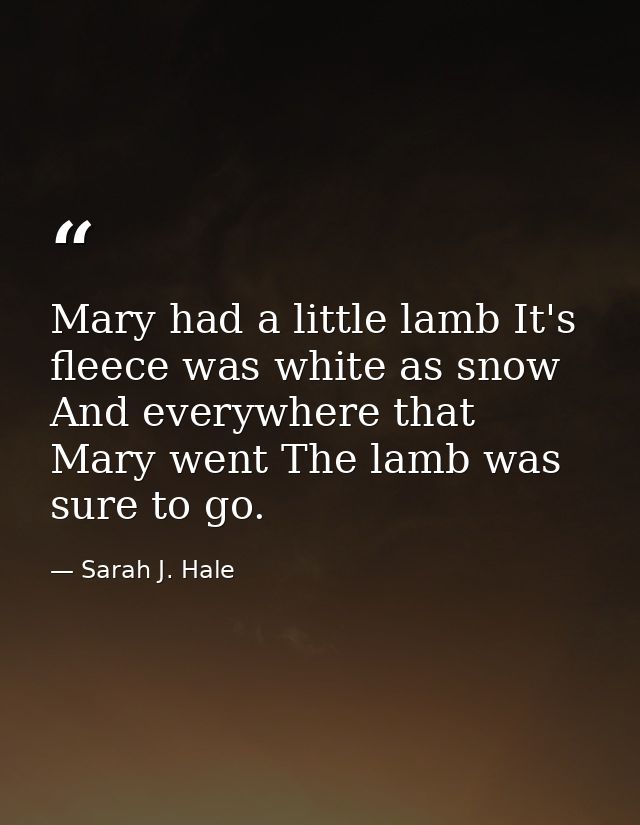 Mary had a little lamb It's fleece was white as snow  And everywhere that Mary went The lamb was sure to go. — Sarah J. Hale