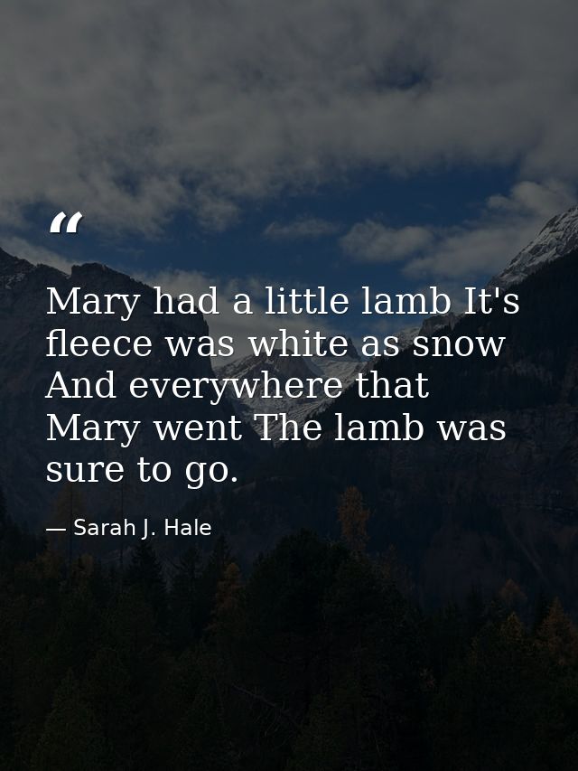 Mary had a little lamb It's fleece was white as snow  And everywhere that Mary went The lamb was sure to go. — Sarah J. Hale