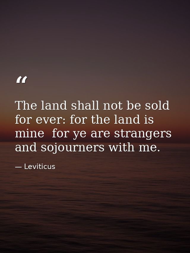 The land shall not be sold for ever: for the land is mine  for ye are strangers and sojourners with me. — Leviticus