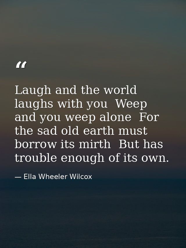 Laugh and the world laughs with you  Weep and you weep alone  For the sad old earth must borrow its mirth  But has troub — Ella Wheeler Wilcox