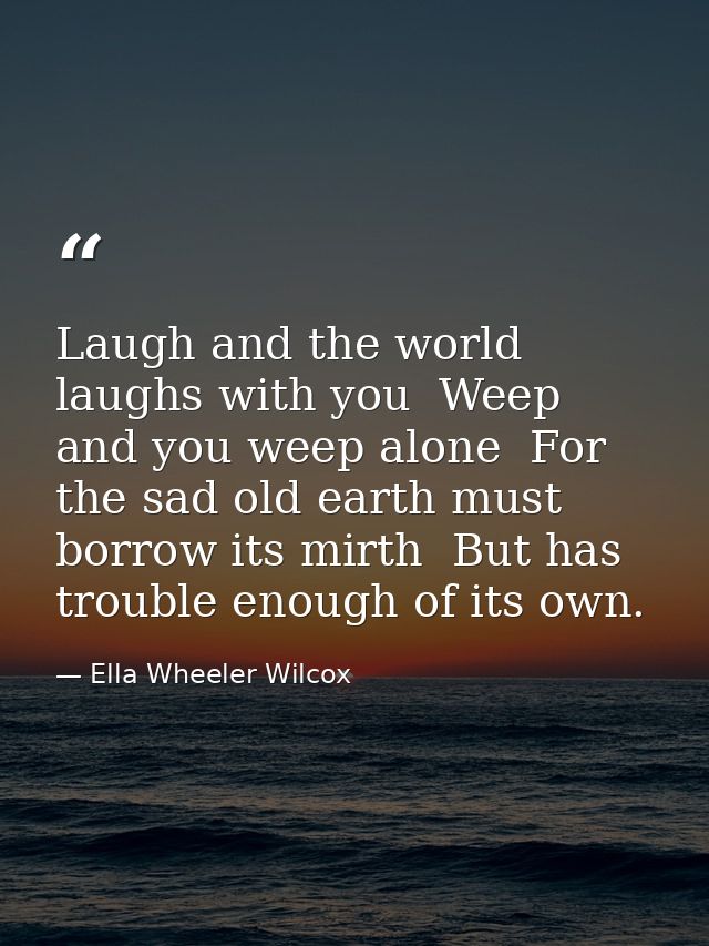 Laugh and the world laughs with you  Weep and you weep alone  For the sad old earth must borrow its mirth  But has troub — Ella Wheeler Wilcox