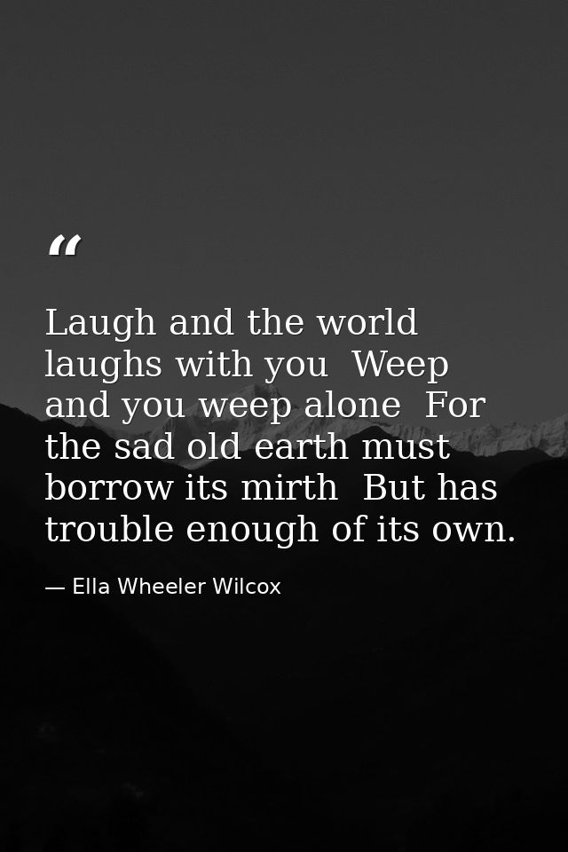 Laugh and the world laughs with you  Weep and you weep alone  For the sad old earth must borrow its mirth  But has troub — Ella Wheeler Wilcox