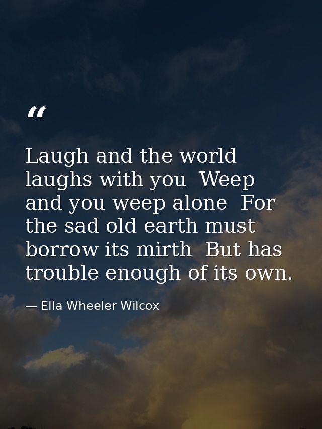 Laugh and the world laughs with you  Weep and you weep alone  For the sad old earth must borrow its mirth  But has troub — Ella Wheeler Wilcox