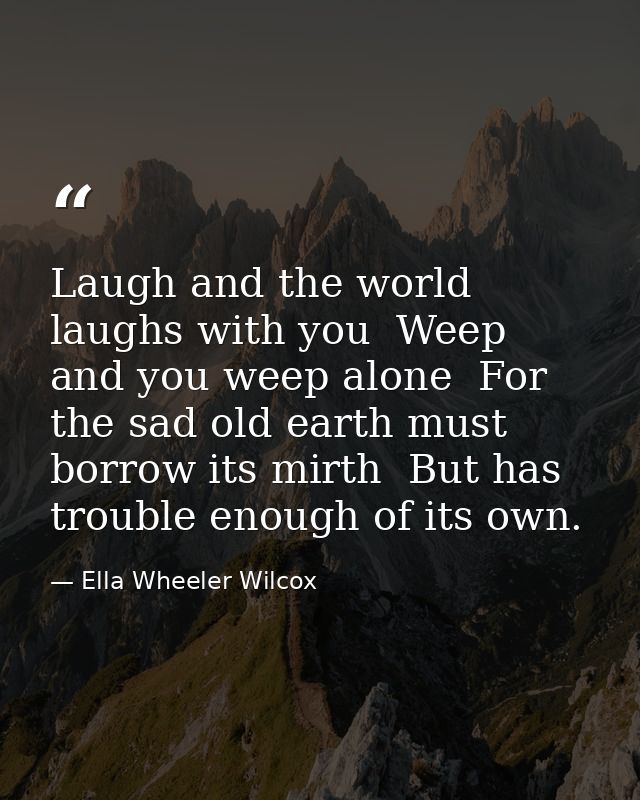Laugh and the world laughs with you  Weep and you weep alone  For the sad old earth must borrow its mirth  But has troub — Ella Wheeler Wilcox