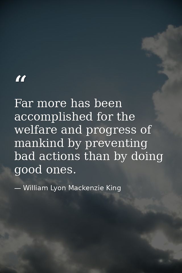 Far more has been accomplished for the welfare and progress of mankind by preventing bad actions than by doing good ones — William Lyon Mackenzie King