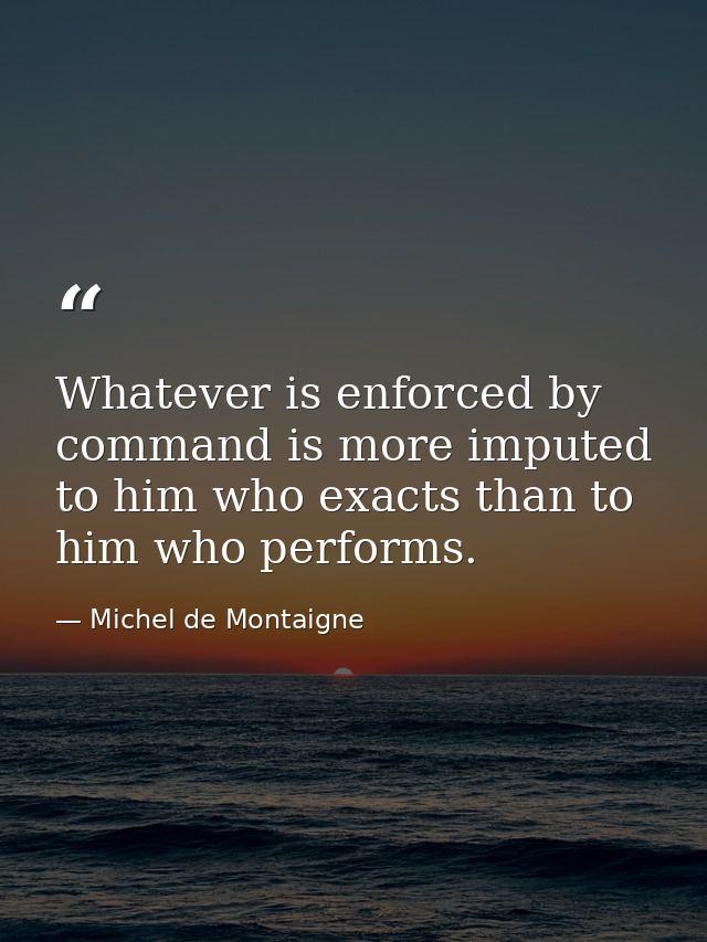 Whatever is enforced by command is more imputed to him who exacts than to him who performs. — Michel de Montaigne