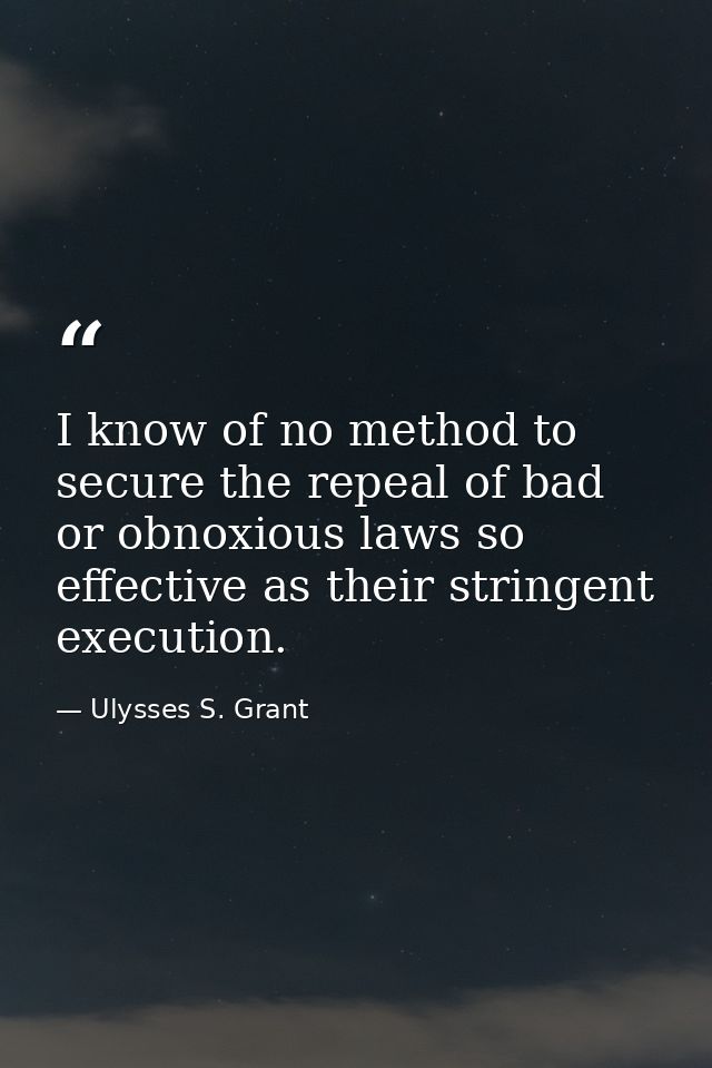I know of no method to secure the repeal of bad or obnoxious laws so effective as their stringent execution. — Ulysses S. Grant