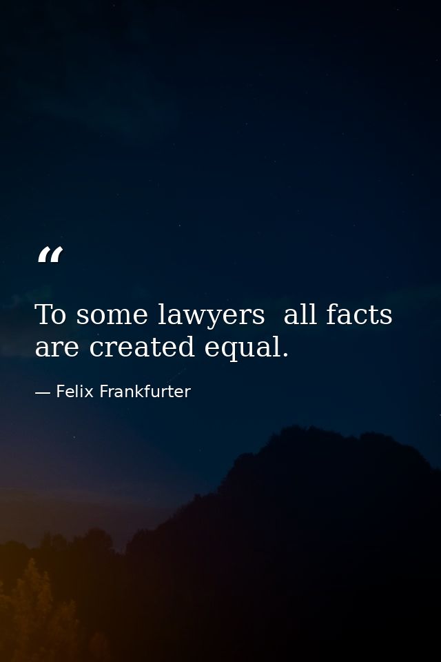 To some lawyers  all facts are created equal. — Felix Frankfurter