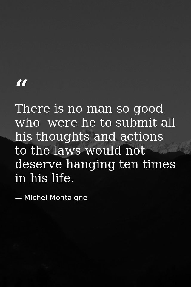 There is no man so good  who  were he to submit all his thoughts and actions to the laws would not deserve hanging ten t — Michel Montaigne
