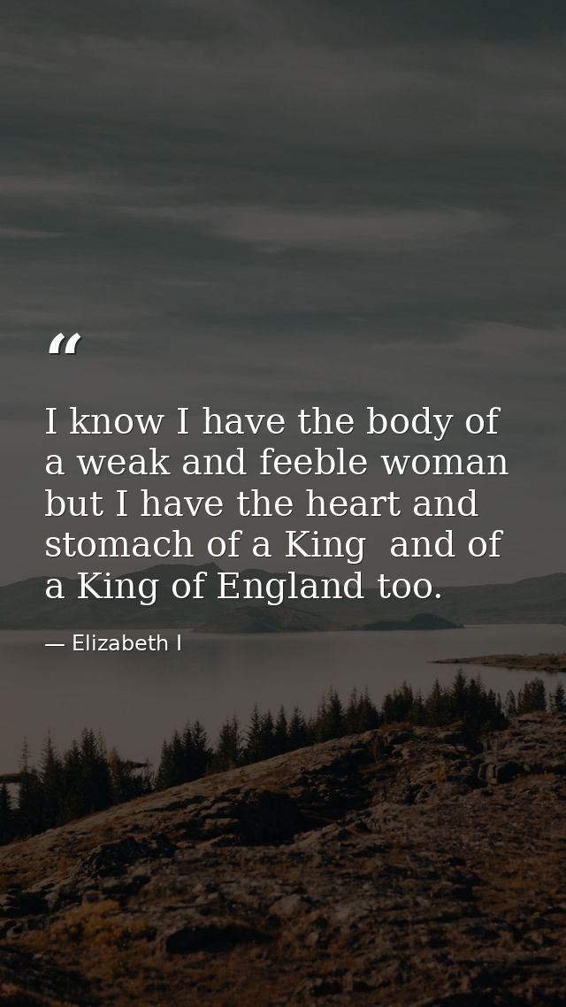 I know I have the body of a weak and feeble woman  but I have the heart and stomach of a King  and of a King of England  — Elizabeth I