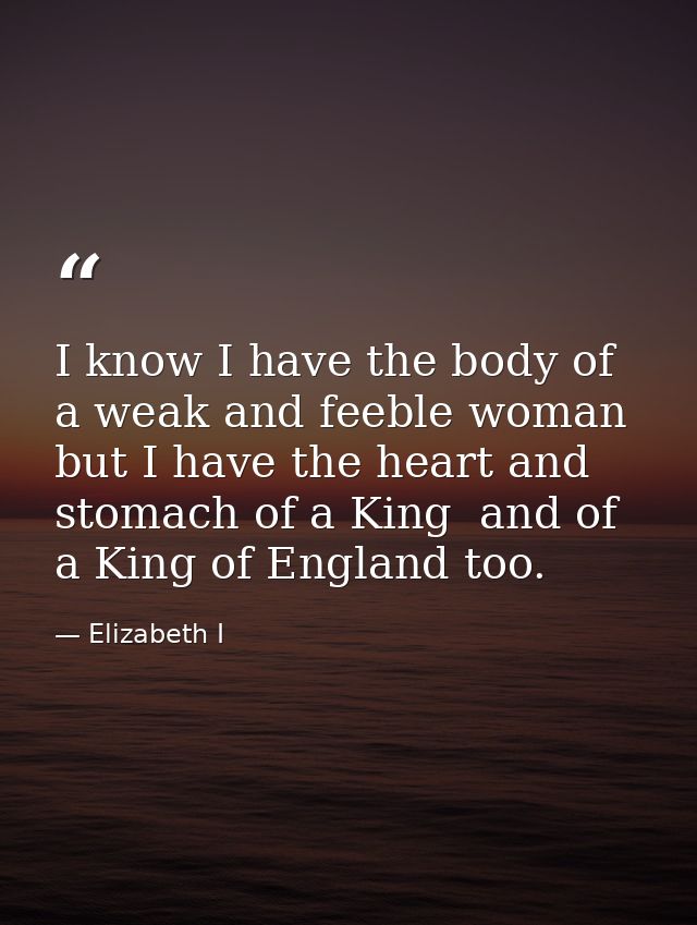 I know I have the body of a weak and feeble woman  but I have the heart and stomach of a King  and of a King of England  — Elizabeth I