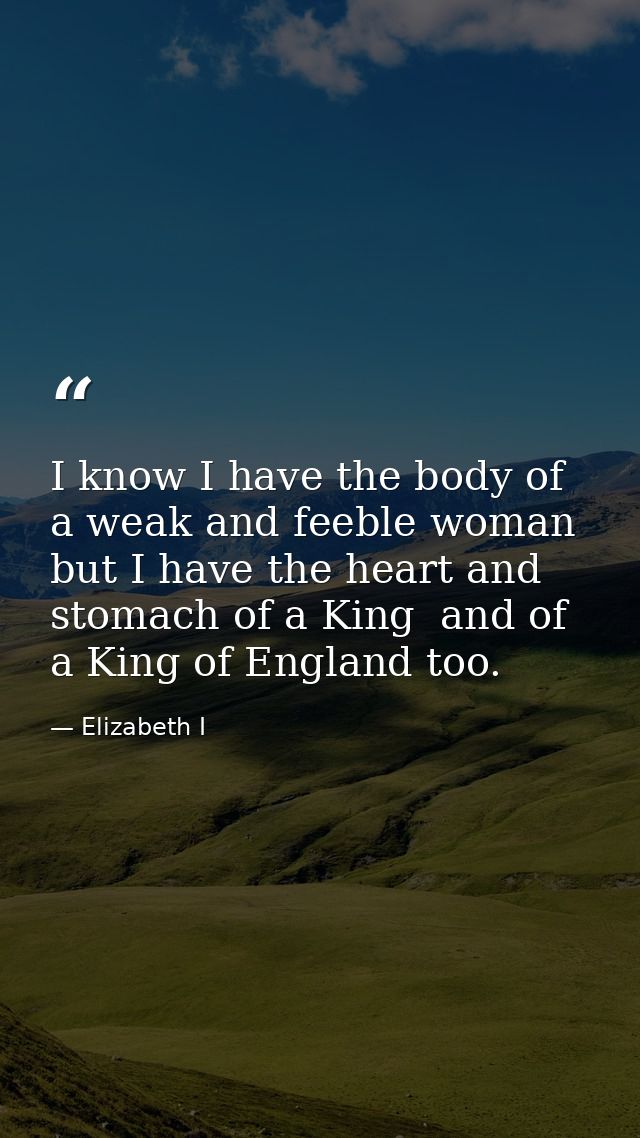 I know I have the body of a weak and feeble woman  but I have the heart and stomach of a King  and of a King of England  — Elizabeth I
