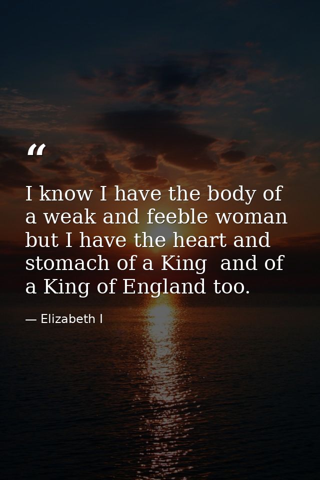 I know I have the body of a weak and feeble woman  but I have the heart and stomach of a King  and of a King of England  — Elizabeth I