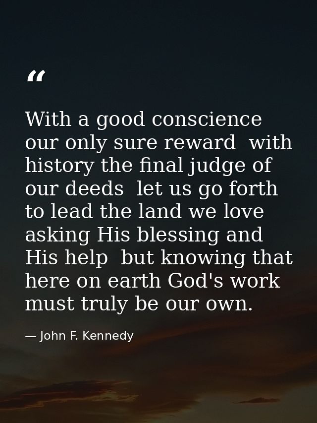 With a good conscience our only sure reward  with history the final judge of our deeds  let us go forth to lead the land — John F. Kennedy