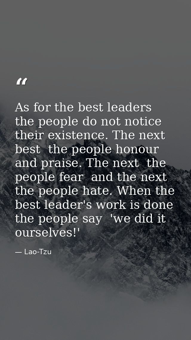As for the best leaders  the people do not notice their existence. The next best  the people honour and praise. The next — Lao-Tzu