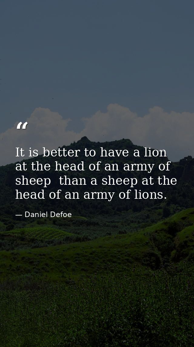 It is better to have a lion at the head of an army of sheep  than a sheep at the head of an army of lions. — Daniel Defoe