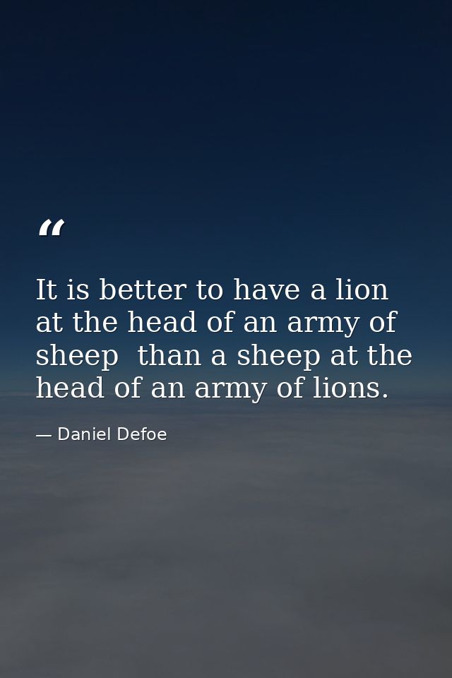 It is better to have a lion at the head of an army of sheep  than a sheep at the head of an army of lions. — Daniel Defoe