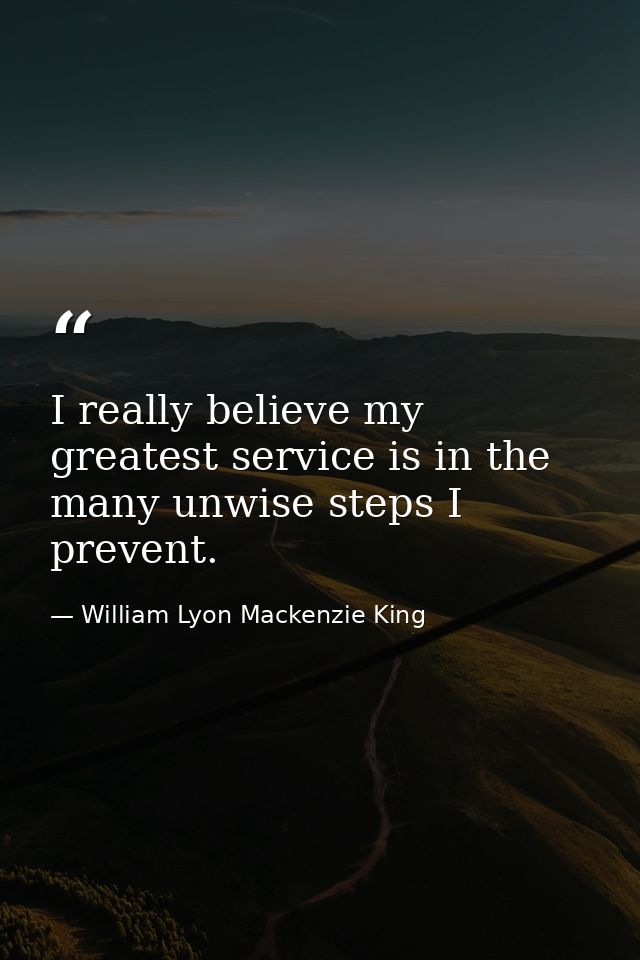 I really believe my greatest service is in the many unwise steps I prevent. — William Lyon Mackenzie King