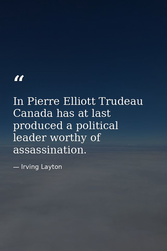In Pierre Elliott Trudeau  Canada has at last produced a political leader worthy of assassination. — Irving Layton