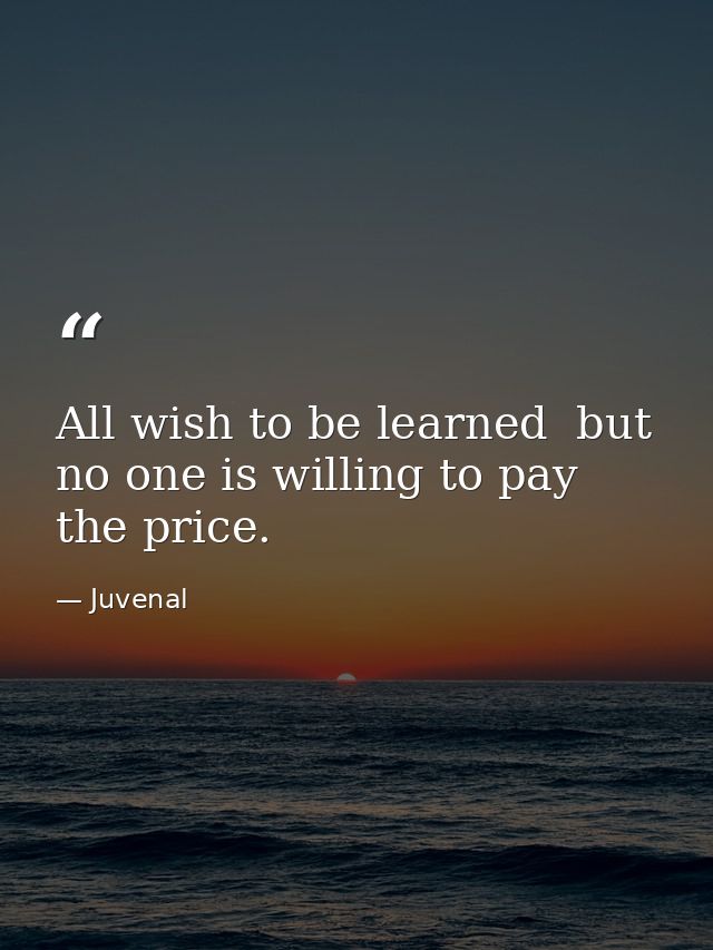 All wish to be learned  but no one is willing to pay the price. — Juvenal