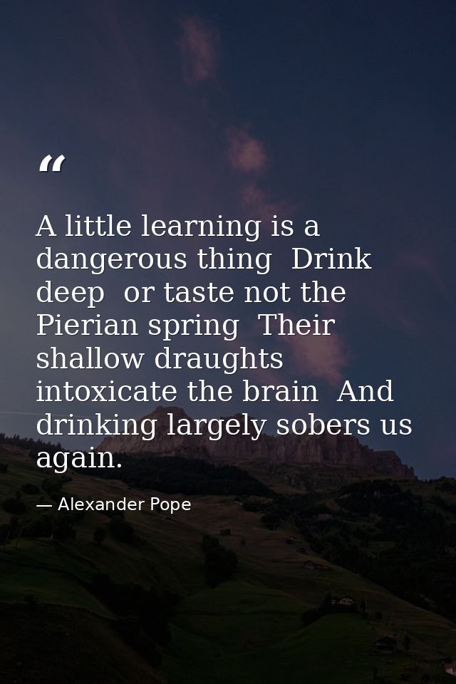 A little learning is a dangerous thing  Drink deep  or taste not the Pierian spring  Their shallow draughts intoxicate t — Alexander Pope