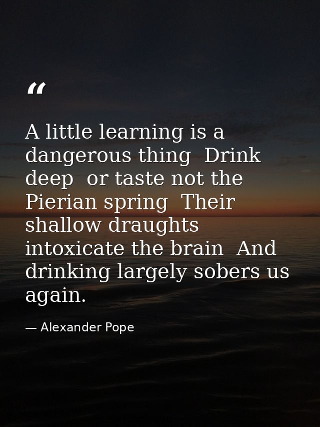 A little learning is a dangerous thing  Drink deep  or taste not the Pierian spring  Their shallow draughts intoxicate t — Alexander Pope