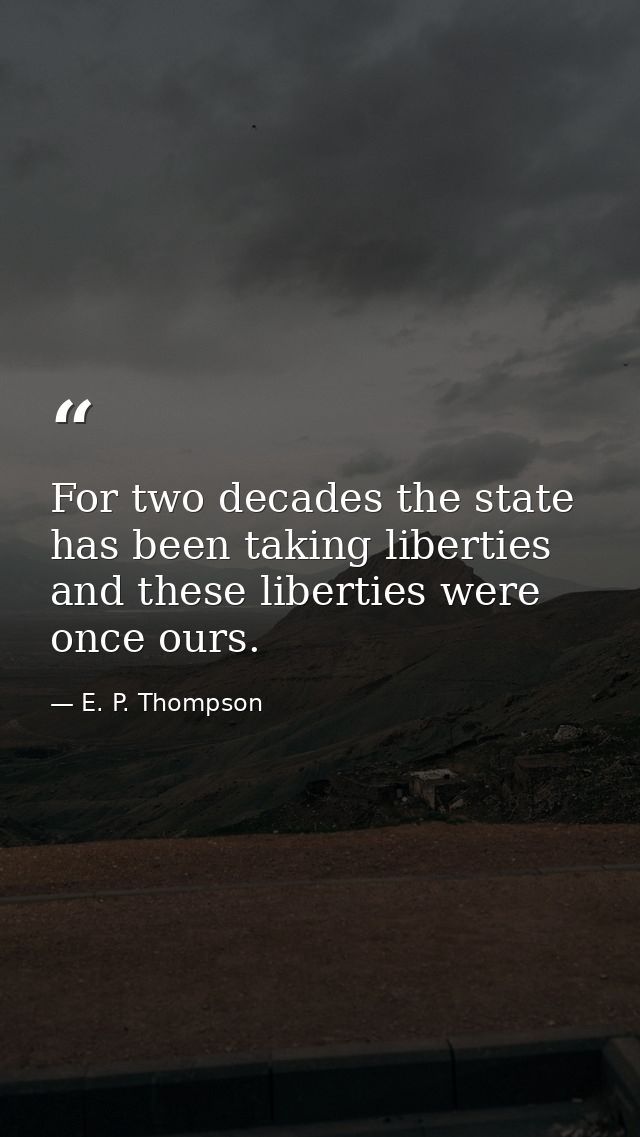 For two decades the state has been taking liberties  and these liberties were once ours. — E. P. Thompson