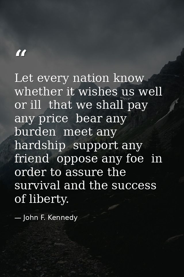 Let every nation know  whether it wishes us well or ill  that we shall pay any price  bear any burden  meet any hardship — John F. Kennedy