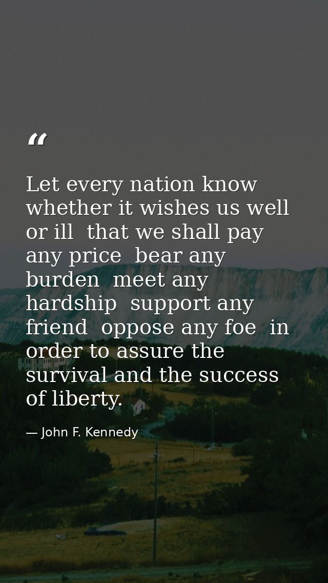 Let every nation know  whether it wishes us well or ill  that we shall pay any price  bear any burden  meet any hardship — John F. Kennedy