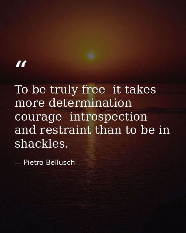 To be truly free  it takes more determination  courage  introspection and restraint than to be in shackles. — Pietro Bellusch