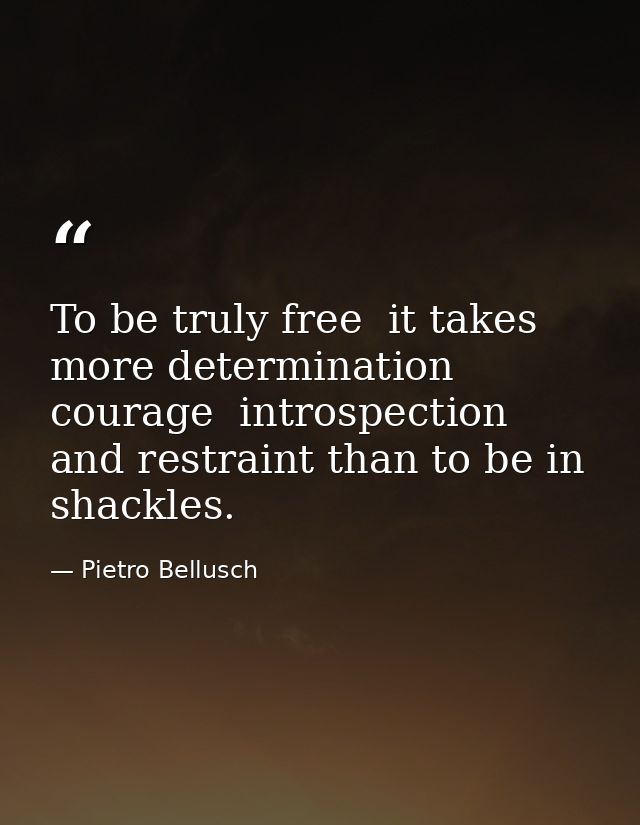To be truly free  it takes more determination  courage  introspection and restraint than to be in shackles. — Pietro Bellusch