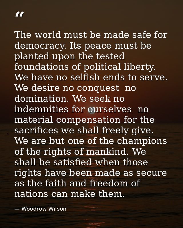 The world must be made safe for democracy. Its peace must be planted upon the tested foundations of political liberty. W — Woodrow Wilson