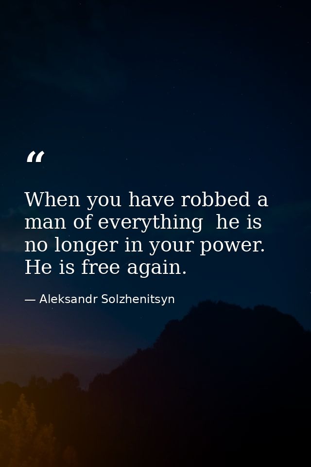 When you have robbed a man of everything  he is no longer in your power. He is free again. — Aleksandr Solzhenitsyn