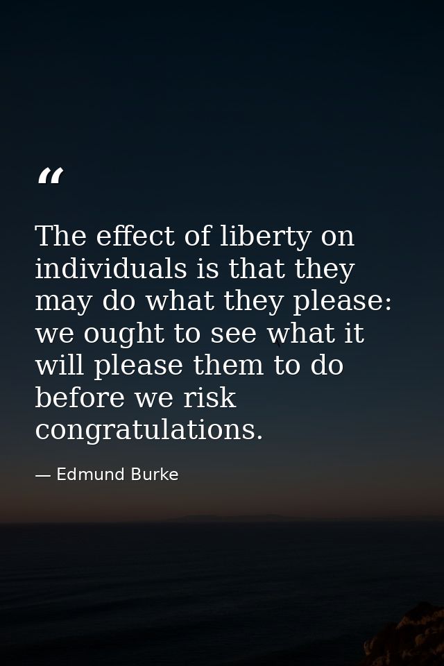 The effect of liberty on individuals is that they may do what they please: we ought to see what it will please them to d — Edmund Burke