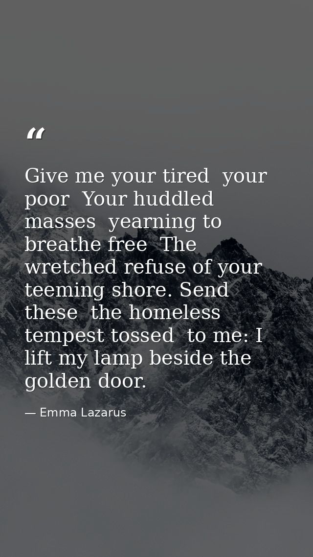 Give me your tired  your poor  Your huddled masses  yearning to breathe free  The wretched refuse of your teeming shore. — Emma Lazarus