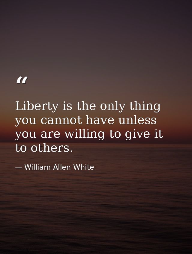 Liberty is the only thing you cannot have unless you are willing to give it to others. — William Allen White
