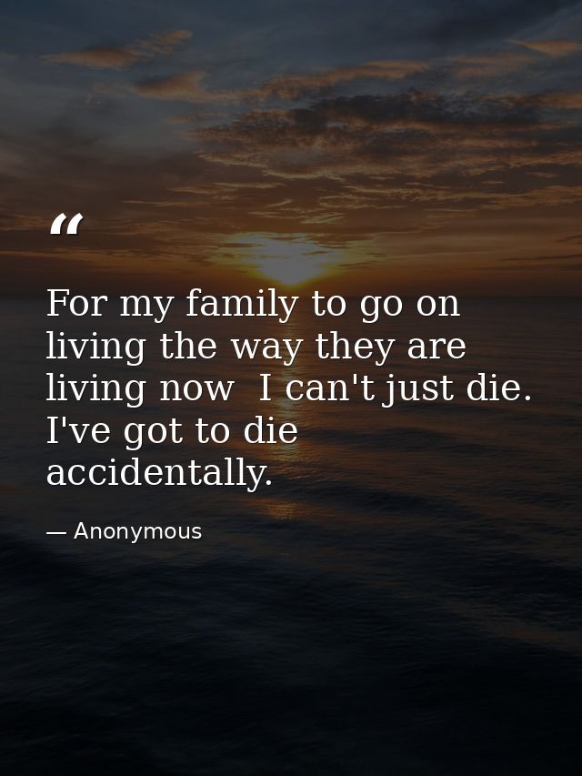 For my family to go on living the way they are living now  I can't just die. I've got to die accidentally. — Anonymous