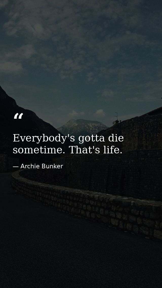 Everybody's gotta die sometime. That's life. — Archie Bunker
