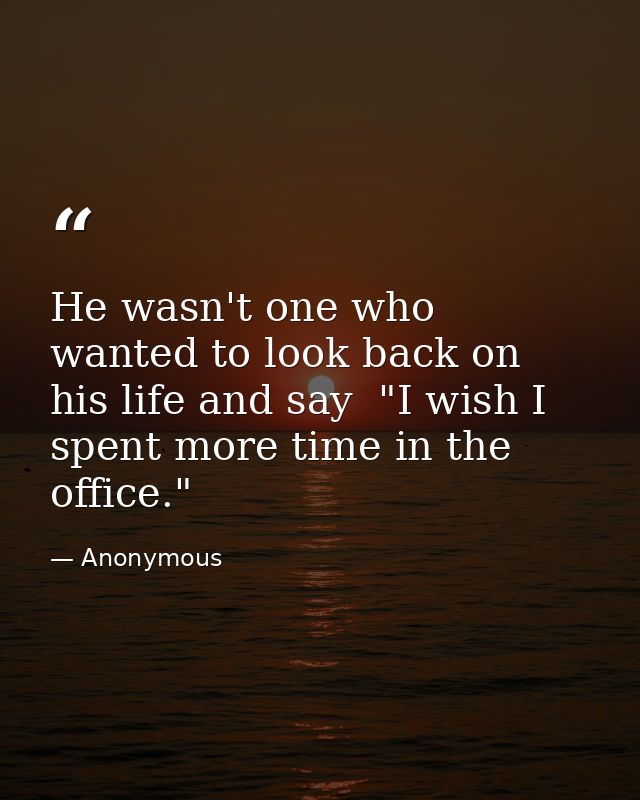 He wasn't one who wanted to look back on his life and say  "I wish I spent more time in the office." — Anonymous