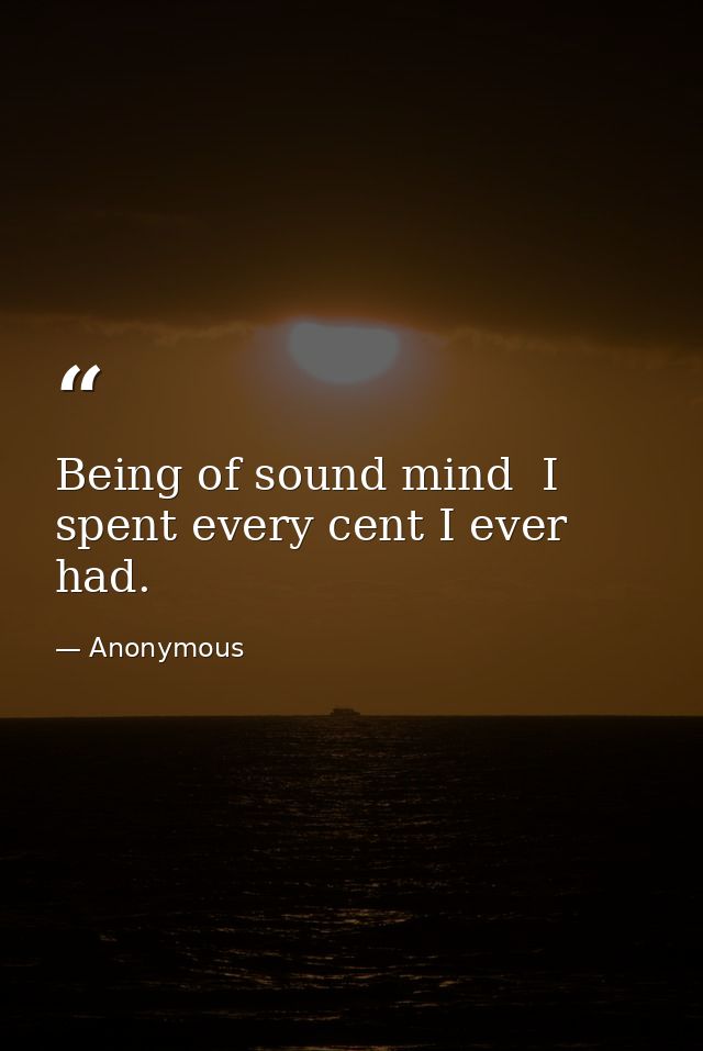 Being of sound mind  I spent every cent I ever had. — Anonymous